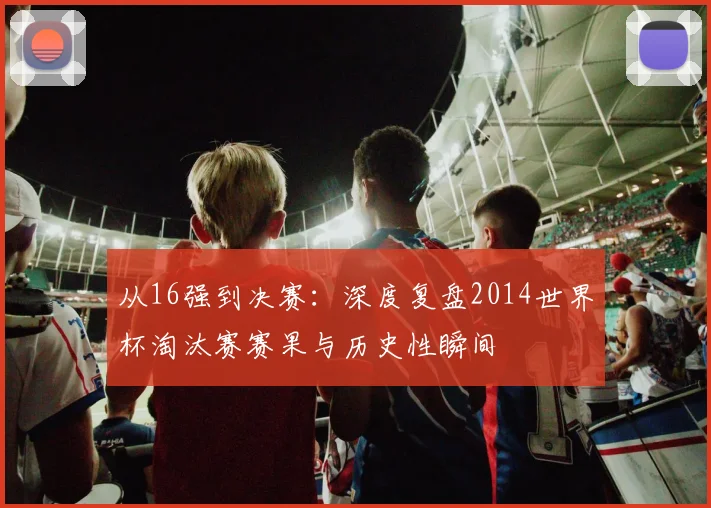 从16强到决赛：深度复盘2014世界杯淘汰赛赛果与历史性瞬间