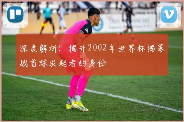 深度解析：揭开2002年世界杯揭幕战首球发起者的身份